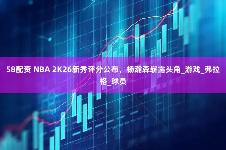 58配资 NBA 2K26新秀评分公布，杨瀚森崭露头角_游戏_弗拉格_球员