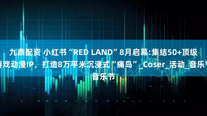 九鼎配资 小红书“RED LAND”8月启幕:集结50+顶级游戏动漫IP，打造8万平米沉浸式“痛岛”_Coser_活动_音乐节