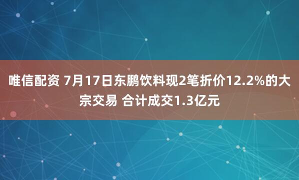 唯信配资 7月17日东鹏饮料现2笔折价12.2%的大宗交易 合计成交1.3亿元