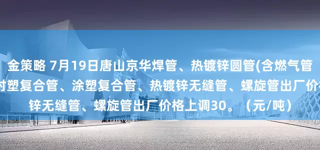 金策略 7月19日唐山京华焊管、热镀锌圆管(含燃气管、273-325系列)、衬塑复合管、涂塑复合管、热镀锌无缝管、螺旋管出厂价格上调30。（元/吨）