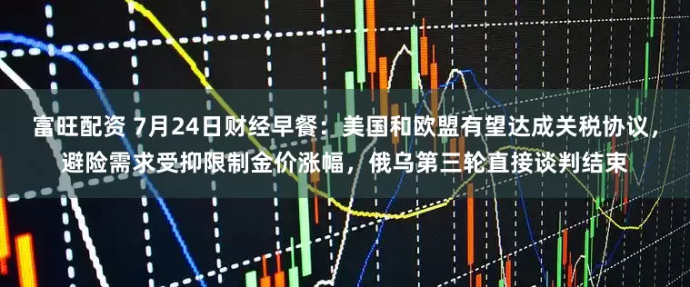 富旺配资 7月24日财经早餐：美国和欧盟有望达成关税协议，避险需求受抑限制金价涨幅，俄乌第三轮直接谈判结束