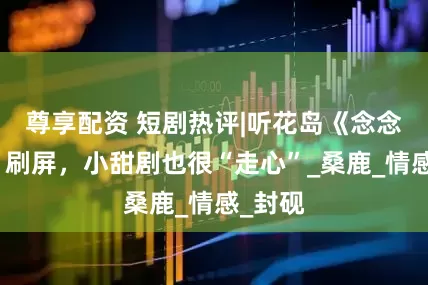 尊享配资 短剧热评|听花岛《念念有词》刷屏，小甜剧也很“走心”_桑鹿_情感_封砚