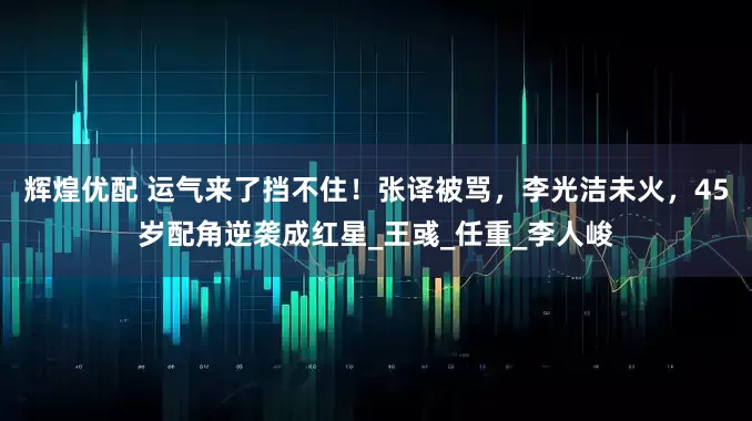 辉煌优配 运气来了挡不住！张译被骂，李光洁未火，45岁配角逆袭成红星_王彧_任重_李人峻