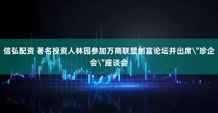 信弘配资 著名投资人林园参加万商联盟创富论坛并出席＂珍企会＂座谈会