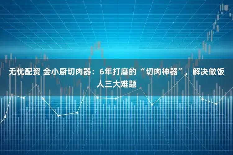 无优配资 金小厨切肉器：6年打磨的 “切肉神器”，解决做饭人三大难题