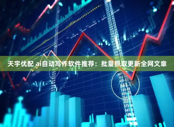 天宇优配 ai自动写作软件推荐：批量抓取更新全网文章